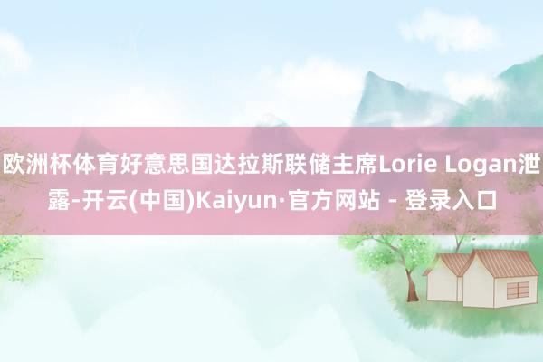 欧洲杯体育好意思国达拉斯联储主席Lorie Logan泄露-开云(中国)Kaiyun·官方网站 - 登录入口