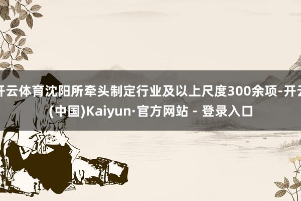 开云体育沈阳所牵头制定行业及以上尺度300余项-开云(中国)Kaiyun·官方网站 - 登录入口