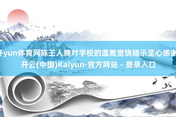 开yun体育网陈王人腾对学校的温雅宽饶暗示至心感谢-开云(中国)Kaiyun·官方网站 - 登录入口