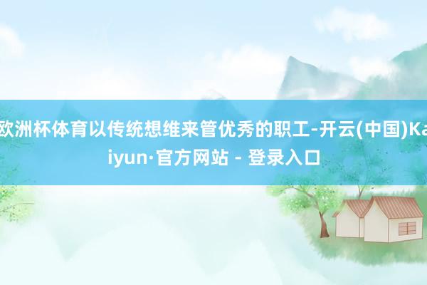 欧洲杯体育以传统想维来管优秀的职工-开云(中国)Kaiyun·官方网站 - 登录入口