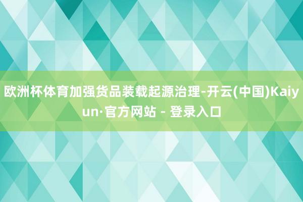 欧洲杯体育加强货品装载起源治理-开云(中国)Kaiyun·官方网站 - 登录入口
