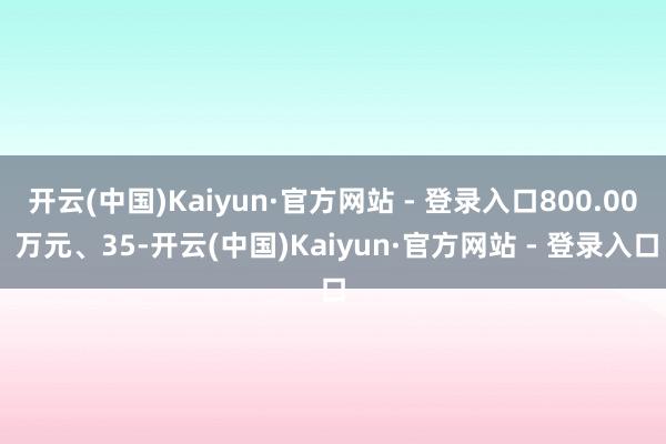 开云(中国)Kaiyun·官方网站 - 登录入口800.00 万元、35-开云(中国)Kaiyun·官方网站 - 登录入口