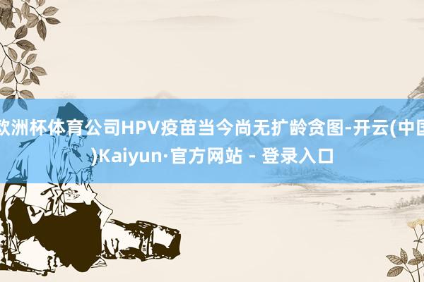 欧洲杯体育公司HPV疫苗当今尚无扩龄贪图-开云(中国)Kaiyun·官方网站 - 登录入口