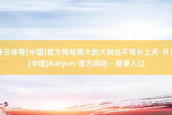 开云体育(中国)官方网站再大的大树也不可长上天-开云(中国)Kaiyun·官方网站 - 登录入口