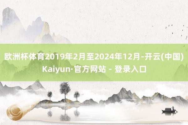 欧洲杯体育2019年2月至2024年12月-开云(中国)Kaiyun·官方网站 - 登录入口
