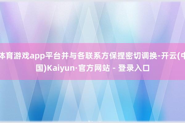 体育游戏app平台并与各联系方保捏密切调换-开云(中国)Kaiyun·官方网站 - 登录入口