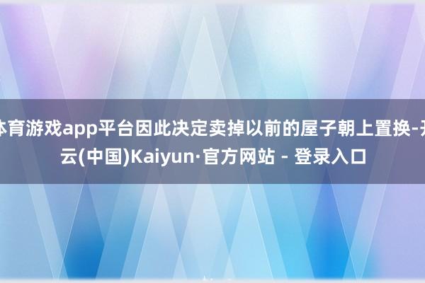 体育游戏app平台因此决定卖掉以前的屋子朝上置换-开云(中国)Kaiyun·官方网站 - 登录入口
