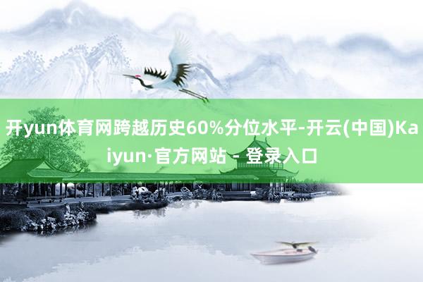 开yun体育网跨越历史60%分位水平-开云(中国)Kaiyun·官方网站 - 登录入口