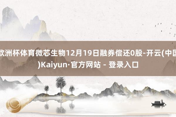 欧洲杯体育微芯生物12月19日融券偿还0股-开云(中国)Kaiyun·官方网站 - 登录入口
