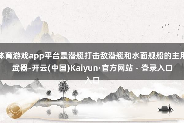 体育游戏app平台是潜艇打击敌潜艇和水面舰船的主用武器-开云(中国)Kaiyun·官方网站 - 登录入口