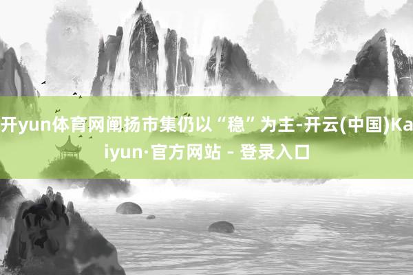 开yun体育网阐扬市集仍以“稳”为主-开云(中国)Kaiyun·官方网站 - 登录入口