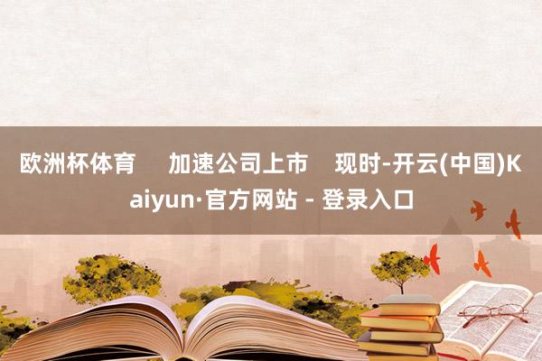 欧洲杯体育     加速公司上市    现时-开云(中国)Kaiyun·官方网站 - 登录入口
